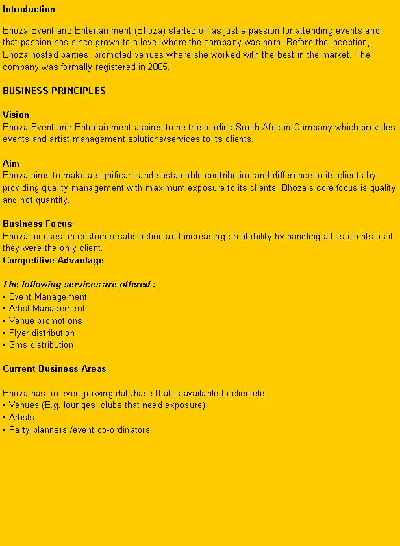 Text Box: IntroductionBhoza Event and Entertainment (Bhoza) started off as just a passion for attending events and that passion has since grown to a level where the company was born. Before the inception, Bhoza hosted parties, promoted venues where she worked with the best in the market. The company was formally registered in 2005.

BUSINESS PRINCIPLES

Vision
Bhoza Event and Entertainment aspires to be the leading South African Company which provides events and artist management solutions/services to its clients.

Aim
Bhoza aims to make a significant and sustainable contribution and difference to its clients by providing quality management with maximum exposure to its clients. Bhozas core focus is quality and not quantity.

Business Focus
Bhoza focuses on customer satisfaction and increasing profitability by handling all its clients as if they were the only client.
Competitive Advantage

The following services are offered :
 Event Management 
 Artist Management 
 Venue promotions 
 Flyer distribution 
 Sms distribution

Current Business Areas 

Bhoza has an ever growing database that is available to clientele 
 Venues (E.g. lounges, clubs that need exposure)
 Artists 
 Party planners /event co-ordinators 